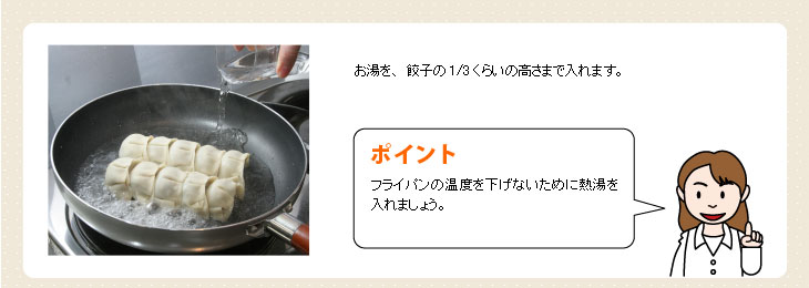 お湯を、餃子の3分の1くらいの高さまで入れます。【ポイント】フライパンの温度を下げないために熱湯を入れましょう。